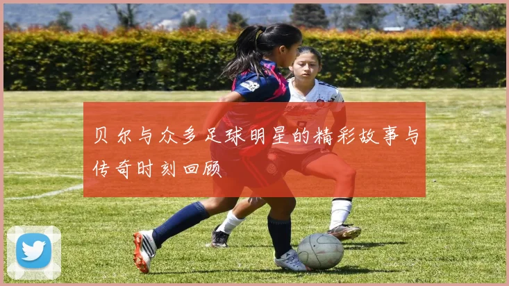 贝尔与众多足球明星的精彩故事与传奇时刻回顾